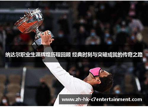 纳达尔职业生涯辉煌历程回顾 经典时刻与突破成就的传奇之路