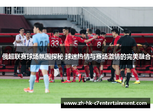 俄超联赛球场氛围探秘 球迷热情与赛场激情的完美融合