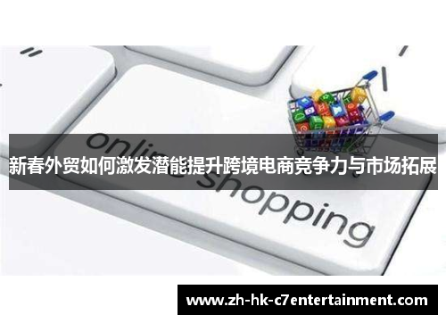 新春外贸如何激发潜能提升跨境电商竞争力与市场拓展