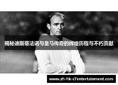 揭秘迪斯蒂法诺与皇马传奇的辉煌历程与不朽贡献