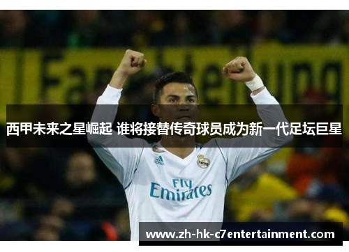 西甲未来之星崛起 谁将接替传奇球员成为新一代足坛巨星 西甲未来之星崛起 谁将接替传奇球员成为新一代足坛巨星