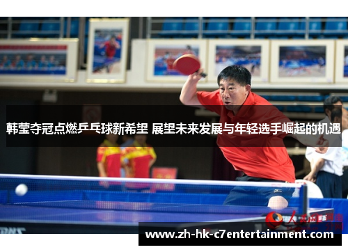 韩莹夺冠点燃乒乓球新希望 展望未来发展与年轻选手崛起的机遇