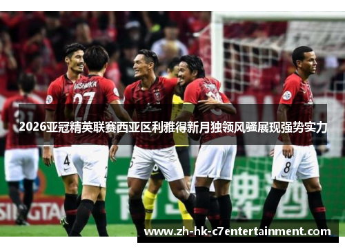 2026亚冠精英联赛西亚区利雅得新月独领风骚展现强势实力