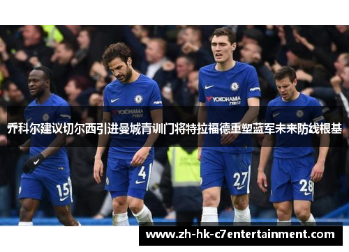 乔科尔建议切尔西引进曼城青训门将特拉福德重塑蓝军未来防线根基 乔科尔建议切尔西引进曼城青训门将特拉福德重塑蓝军未来防线根基