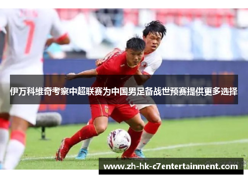 伊万科维奇考察中超联赛为中国男足备战世预赛提供更多选择 伊万科维奇考察中超联赛为中国男足备战世预赛提供更多选择