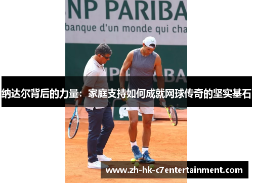 纳达尔背后的力量:家庭支持如何成就网球传奇的坚实基石 纳达尔背后的力量:家庭支持如何成就网球传奇的坚实基石