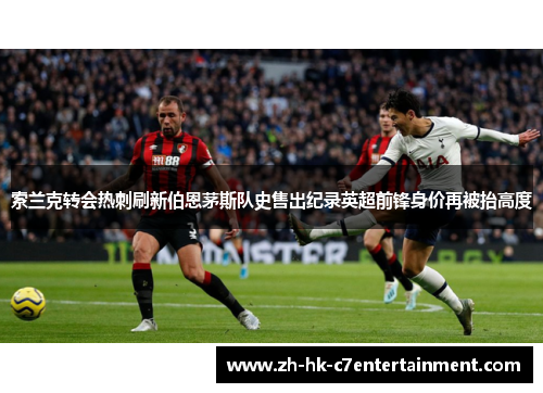 索兰克转会热刺刷新伯恩茅斯队史售出纪录英超前锋身价再被抬高度