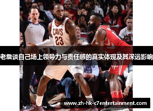 老詹谈自己场上领导力与责任感的真实体现及其深远影响 老詹谈自己场上领导力与责任感的真实体现及其深远影响